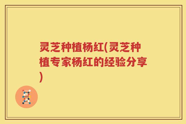 灵芝种植杨红(灵芝种植专家杨红的经验分享)