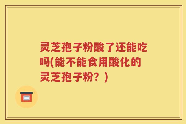 灵芝孢子粉酸了还能吃吗(能不能食用酸化的灵芝孢子粉？)