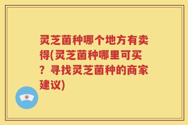 灵芝菌种哪个地方有卖得(灵芝菌种哪里可买？寻找灵芝菌种的商家建议)
