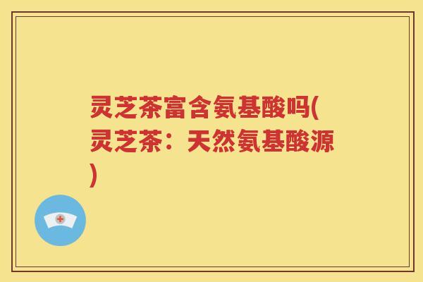 灵芝茶富含氨基酸吗(灵芝茶：天然氨基酸源)