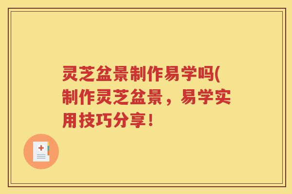 灵芝盆景制作易学吗(制作灵芝盆景，易学实用技巧分享！