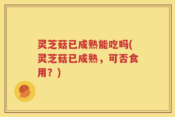 灵芝菇已成熟能吃吗(灵芝菇已成熟，可否食用？)