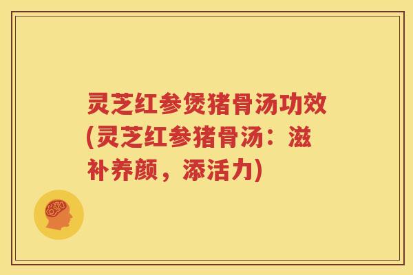 灵芝红参煲猪骨汤功效(灵芝红参猪骨汤：滋补养颜，添活力)