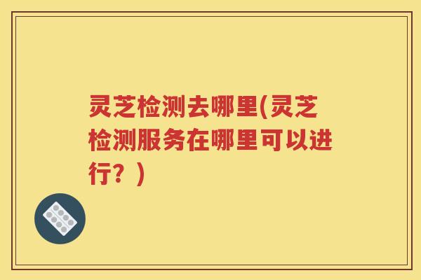 灵芝检测去哪里(灵芝检测服务在哪里可以进行？)