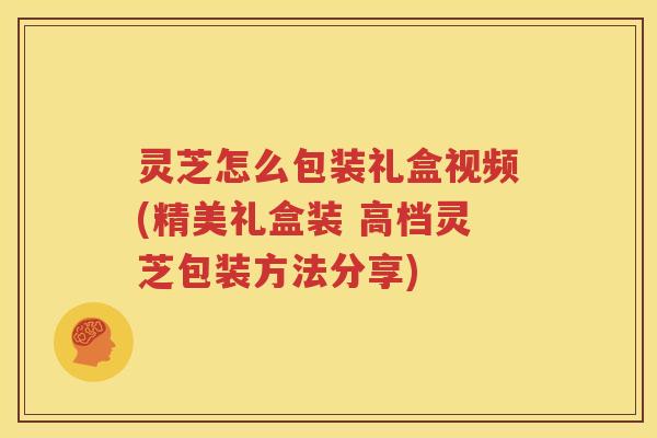 灵芝怎么包装礼盒视频(精美礼盒装 高档灵芝包装方法分享)