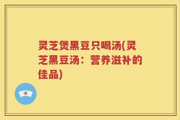 灵芝煲黑豆只喝汤(灵芝黑豆汤：营养滋补的佳品)