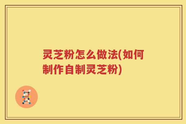 灵芝粉怎么做法(如何制作自制灵芝粉)