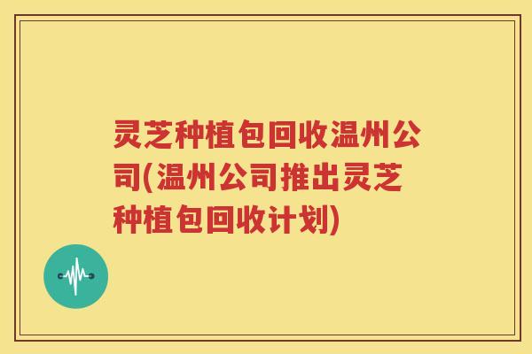 灵芝种植包回收温州公司(温州公司推出灵芝种植包回收计划)