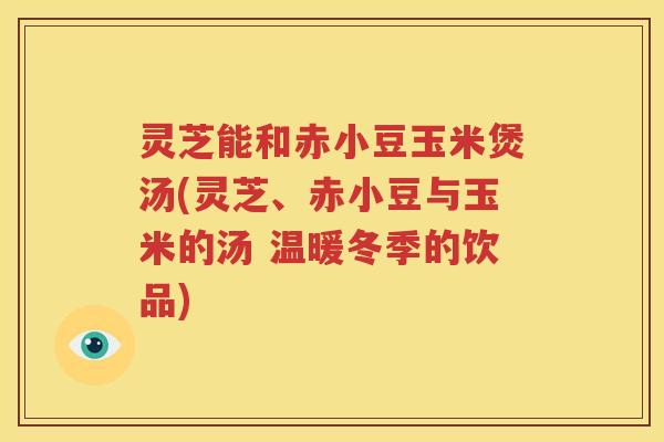 灵芝能和赤小豆玉米煲汤(灵芝、赤小豆与玉米的汤 温暖冬季的饮品)