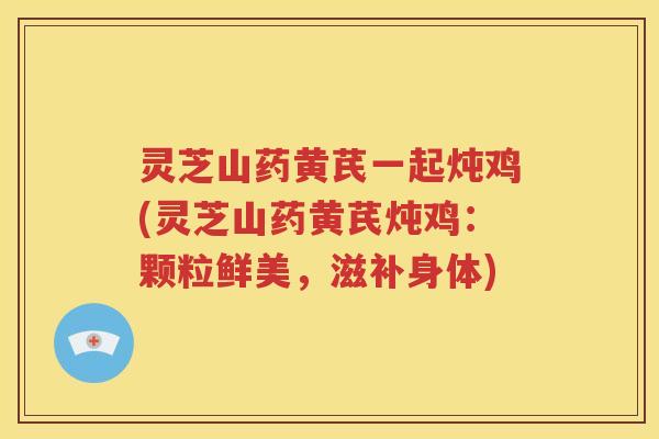 灵芝山药黄芪一起炖鸡(灵芝山药黄芪炖鸡：颗粒鲜美，滋补身体)