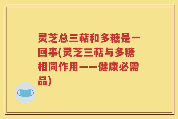 灵芝总三萜和多糖是一回事(灵芝三萜与多糖相同作用——健康必需品)