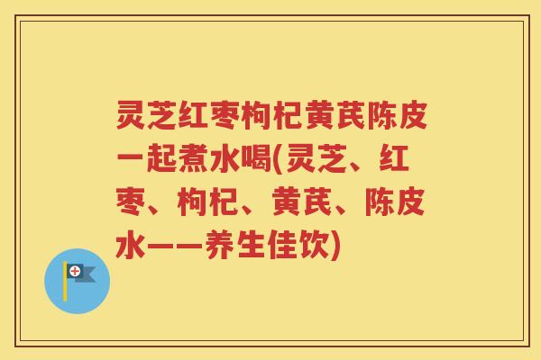 灵芝红枣枸杞黄芪陈皮一起煮水喝(灵芝、红枣、枸杞、黄芪、陈皮水——养生佳饮)