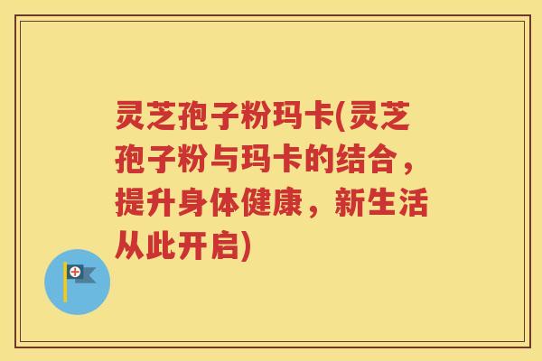 灵芝孢子粉玛卡(灵芝孢子粉与玛卡的结合，提升身体健康，新生活从此开启)