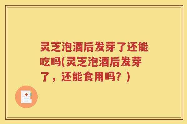 灵芝泡酒后发芽了还能吃吗(灵芝泡酒后发芽了，还能食用吗？)