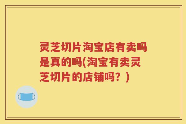 灵芝切片淘宝店有卖吗是真的吗(淘宝有卖灵芝切片的店铺吗？)