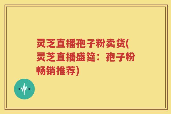 灵芝直播孢子粉卖货(灵芝直播盛筵：孢子粉畅销推荐)