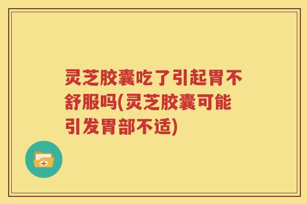 灵芝胶囊吃了引起胃不舒服吗(灵芝胶囊可能引发胃部不适)