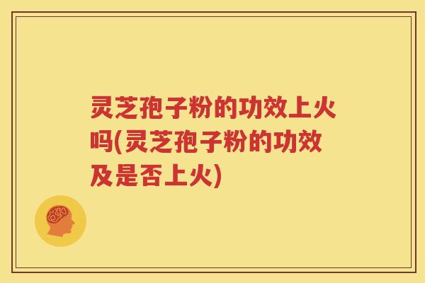 灵芝孢子粉的功效上火吗(灵芝孢子粉的功效及是否上火)