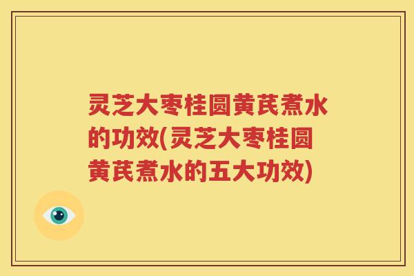 灵芝大枣桂圆黄芪煮水的功效(灵芝大枣桂圆黄芪煮水的五大功效)