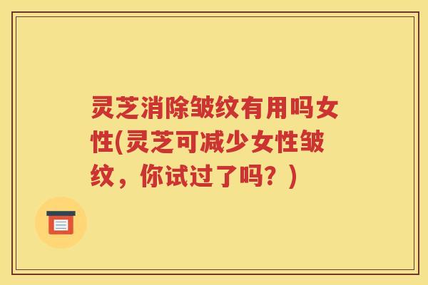 灵芝消除皱纹有用吗女性(灵芝可减少女性皱纹，你试过了吗？)