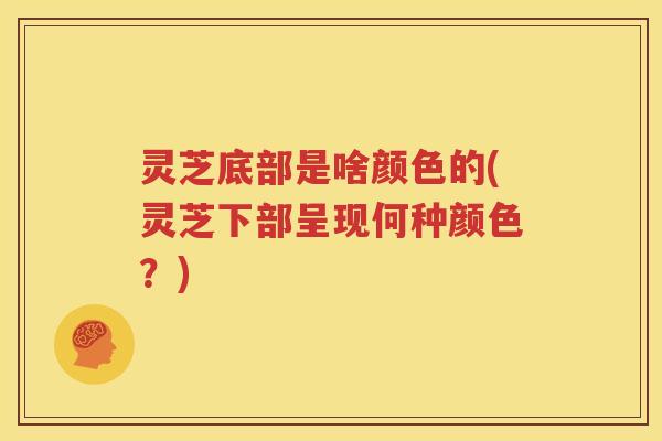 灵芝底部是啥颜色的(灵芝下部呈现何种颜色？)