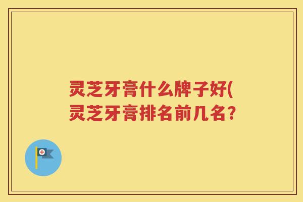 灵芝牙膏什么牌子好(灵芝牙膏排名前几名？