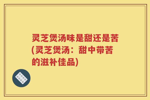 灵芝煲汤味是甜还是苦(灵芝煲汤：甜中带苦的滋补佳品)
