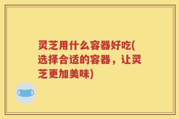 灵芝用什么容器好吃(选择合适的容器，让灵芝更加美味)