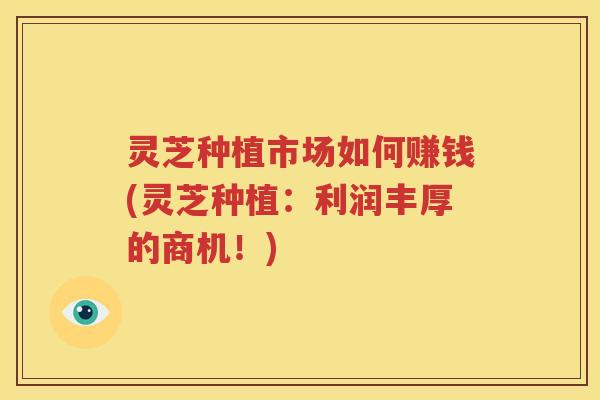 灵芝种植市场如何赚钱(灵芝种植：利润丰厚的商机！)
