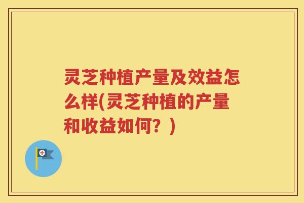 灵芝种植产量及效益怎么样(灵芝种植的产量和收益如何？)