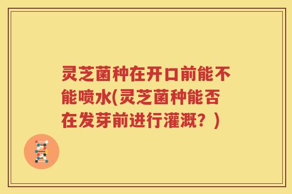 灵芝菌种在开口前能不能喷水(灵芝菌种能否在发芽前进行灌溉？)