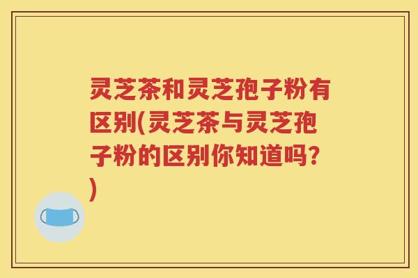 灵芝茶和灵芝孢子粉有区别(灵芝茶与灵芝孢子粉的区别你知道吗？)
