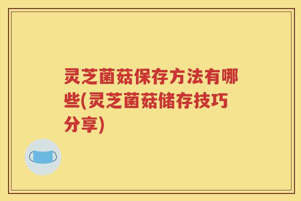 灵芝菌菇保存方法有哪些(灵芝菌菇储存技巧分享)