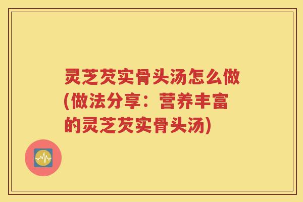 灵芝芡实骨头汤怎么做(做法分享：营养丰富的灵芝芡实骨头汤)