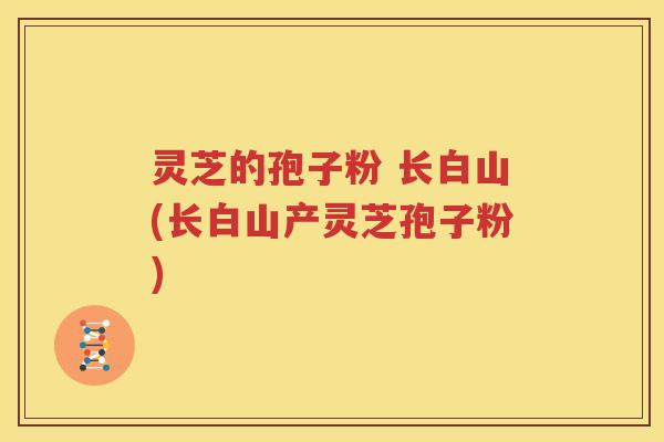 灵芝的孢子粉 长白山(长白山产灵芝孢子粉)