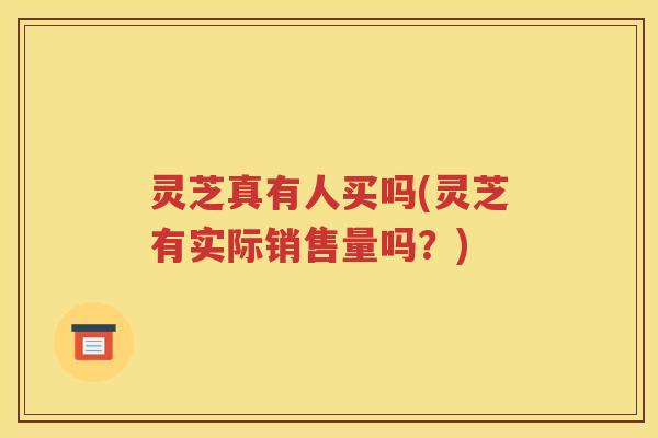 灵芝真有人买吗(灵芝有实际销售量吗？)