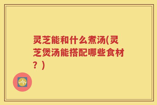 灵芝能和什么煮汤(灵芝煲汤能搭配哪些食材？)