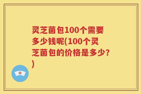 灵芝菌包100个需要多少钱呢(100个灵芝菌包的价格是多少？)