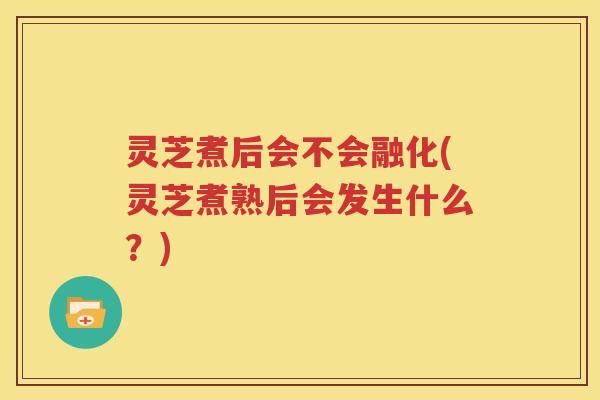 灵芝煮后会不会融化(灵芝煮熟后会发生什么？)
