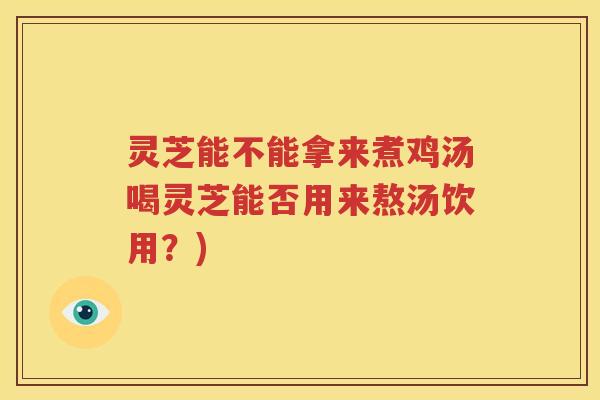 灵芝能不能拿来煮鸡汤喝灵芝能否用来熬汤饮用？)