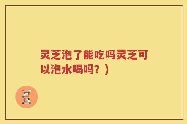 灵芝泡了能吃吗灵芝可以泡水喝吗？)