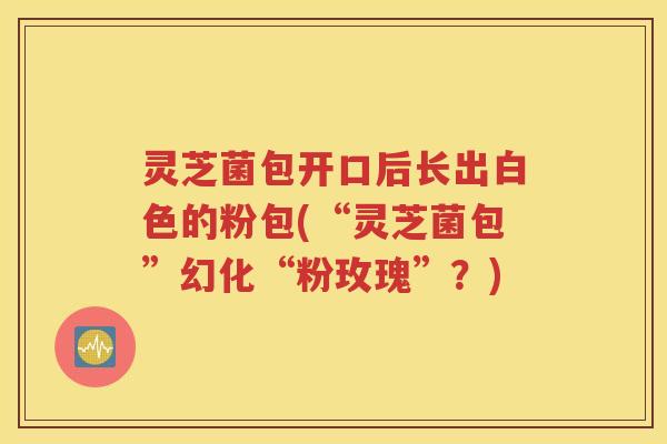 灵芝菌包开口后长出白色的粉包(“灵芝菌包”幻化“粉玫瑰”？)