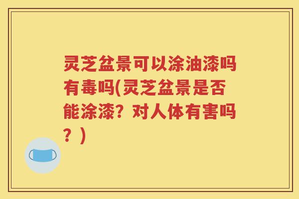 灵芝盆景可以涂油漆吗有毒吗(灵芝盆景是否能涂漆？对人体有害吗？)