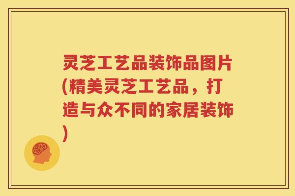 灵芝工艺品装饰品图片(精美灵芝工艺品，打造与众不同的家居装饰)