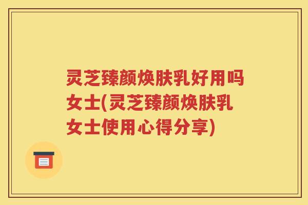 灵芝臻颜焕肤乳好用吗女士(灵芝臻颜焕肤乳女士使用心得分享)