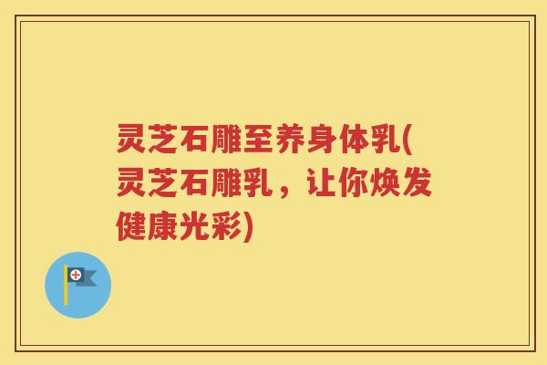 灵芝石雕至养身体乳(灵芝石雕乳，让你焕发健康光彩)
