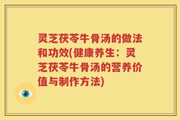 灵芝茯苓牛骨汤的做法和功效(健康养生：灵芝茯苓牛骨汤的营养价值与制作方法)