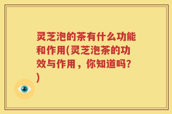 灵芝泡的茶有什么功能和作用(灵芝泡茶的功效与作用，你知道吗？)