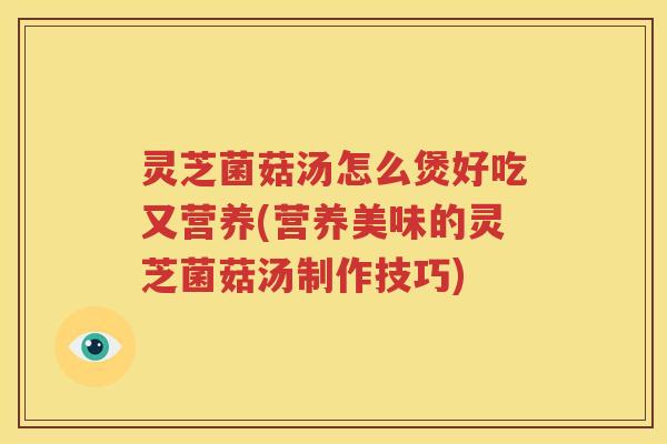 灵芝菌菇汤怎么煲好吃又营养(营养美味的灵芝菌菇汤制作技巧)