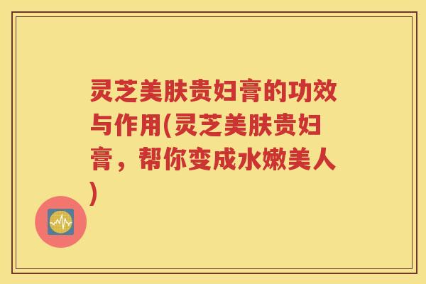 灵芝美肤贵妇膏的功效与作用(灵芝美肤贵妇膏，帮你变成水嫩美人)